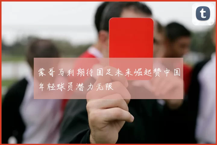 蒙哥马利期待国足未来崛起赞中国年轻球员潜力无限