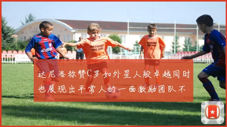 达尼洛称赞C罗如外星人般卓越同时也展现出平常人的一面激励团队不断进步