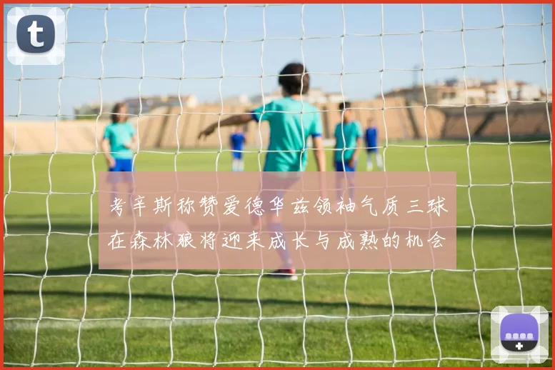 考辛斯称赞爱德华兹领袖气质三球在森林狼将迎来成长与成熟的机会