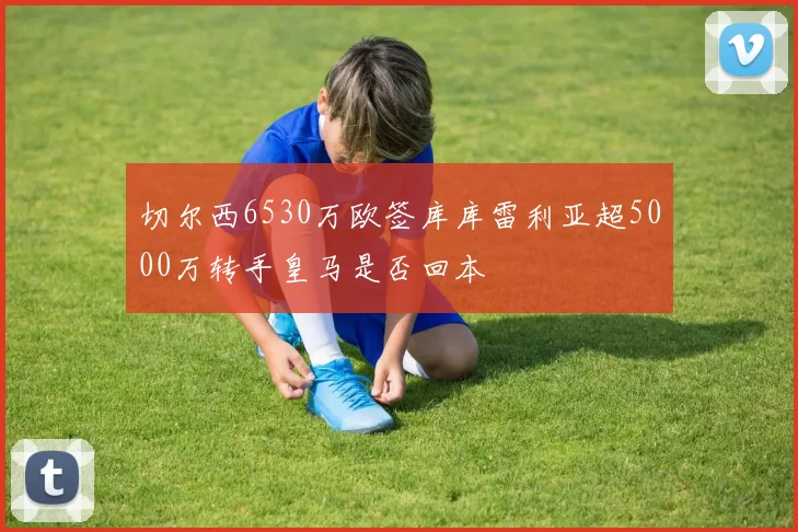 切尔西6530万欧签库库雷利亚超5000万转手皇马是否回本